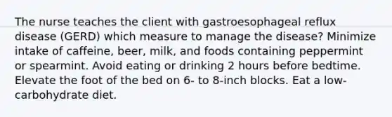 The nurse teaches the client with gastroesophageal reflux disease (GERD) which measure to manage the disease? Minimize intake of caffeine, beer, milk, and foods containing peppermint or spearmint. Avoid eating or drinking 2 hours before bedtime. Elevate the foot of the bed on 6- to 8-inch blocks. Eat a low-carbohydrate diet.