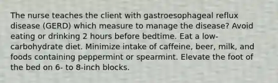 The nurse teaches the client with gastroesophageal reflux disease (GERD) which measure to manage the disease? Avoid eating or drinking 2 hours before bedtime. Eat a low-carbohydrate diet. Minimize intake of caffeine, beer, milk, and foods containing peppermint or spearmint. Elevate the foot of the bed on 6- to 8-inch blocks.