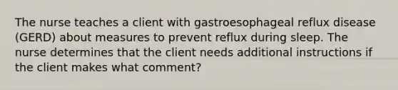 The nurse teaches a client with gastroesophageal reflux disease (GERD) about measures to prevent reflux during sleep. The nurse determines that the client needs additional instructions if the client makes what comment?