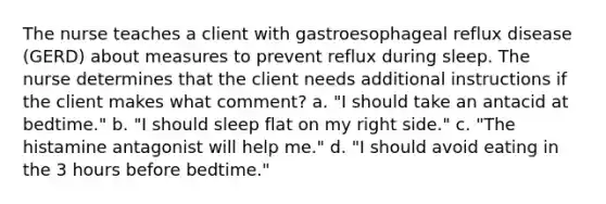 The nurse teaches a client with gastroesophageal reflux disease (GERD) about measures to prevent reflux during sleep. The nurse determines that the client needs additional instructions if the client makes what comment? a. "I should take an antacid at bedtime." b. "I should sleep flat on my right side." c. "The histamine antagonist will help me." d. "I should avoid eating in the 3 hours before bedtime."