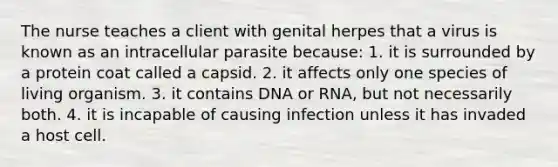 The nurse teaches a client with genital herpes that a virus is known as an intracellular parasite because: 1. it is surrounded by a protein coat called a capsid. 2. it affects only one species of living organism. 3. it contains DNA or RNA, but not necessarily both. 4. it is incapable of causing infection unless it has invaded a host cell.