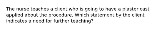 The nurse teaches a client who is going to have a plaster cast applied about the procedure. Which statement by the client indicates a need for further teaching?