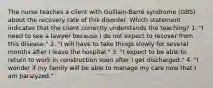 The nurse teaches a client with Guillain-Barré syndrome (GBS) about the recovery rate of this disorder. Which statement indicates that the client correctly understands the teaching? 1. "I need to see a lawyer because I do not expect to recover from this disease." 2. "I will have to take things slowly for several months after I leave the hospital." 3. "I expect to be able to return to work in construction soon after I get discharged." 4. "I wonder if my family will be able to manage my care now that I am paralyzed."