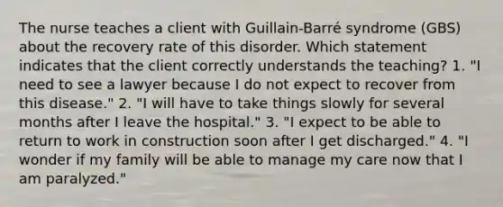 The nurse teaches a client with Guillain-Barré syndrome (GBS) about the recovery rate of this disorder. Which statement indicates that the client correctly understands the teaching? 1. "I need to see a lawyer because I do not expect to recover from this disease." 2. "I will have to take things slowly for several months after I leave the hospital." 3. "I expect to be able to return to work in construction soon after I get discharged." 4. "I wonder if my family will be able to manage my care now that I am paralyzed."