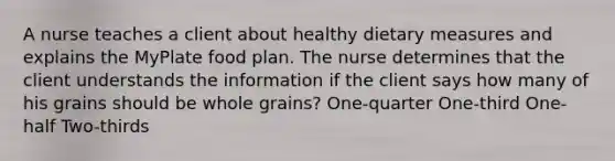 A nurse teaches a client about healthy dietary measures and explains the MyPlate food plan. The nurse determines that the client understands the information if the client says how many of his grains should be whole grains? One-quarter One-third One-half Two-thirds