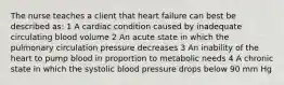 The nurse teaches a client that heart failure can best be described as: 1 A cardiac condition caused by inadequate circulating blood volume 2 An acute state in which the pulmonary circulation pressure decreases 3 An inability of the heart to pump blood in proportion to metabolic needs 4 A chronic state in which the systolic blood pressure drops below 90 mm Hg