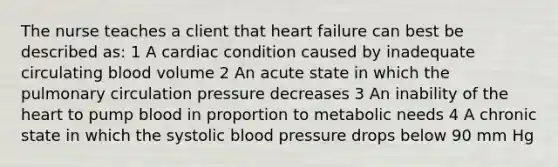 The nurse teaches a client that heart failure can best be described as: 1 A cardiac condition caused by inadequate circulating blood volume 2 An acute state in which the pulmonary circulation pressure decreases 3 An inability of the heart to pump blood in proportion to metabolic needs 4 A chronic state in which the systolic blood pressure drops below 90 mm Hg