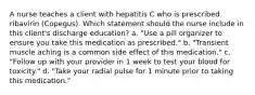 A nurse teaches a client with hepatitis C who is prescribed ribavirin (Copegus). Which statement should the nurse include in this client's discharge education? a. "Use a pill organizer to ensure you take this medication as prescribed." b. "Transient muscle aching is a common side effect of this medication." c. "Follow up with your provider in 1 week to test your blood for toxicity." d. "Take your radial pulse for 1 minute prior to taking this medication."