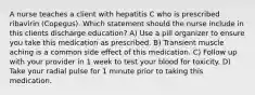 A nurse teaches a client with hepatitis C who is prescribed ribavirin (Copegus). Which statement should the nurse include in this clients discharge education? A) Use a pill organizer to ensure you take this medication as prescribed. B) Transient muscle aching is a common side effect of this medication. C) Follow up with your provider in 1 week to test your blood for toxicity. D) Take your radial pulse for 1 minute prior to taking this medication.