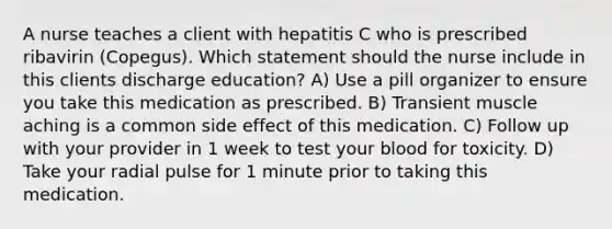 A nurse teaches a client with hepatitis C who is prescribed ribavirin (Copegus). Which statement should the nurse include in this clients discharge education? A) Use a pill organizer to ensure you take this medication as prescribed. B) Transient muscle aching is a common side effect of this medication. C) Follow up with your provider in 1 week to test your blood for toxicity. D) Take your radial pulse for 1 minute prior to taking this medication.