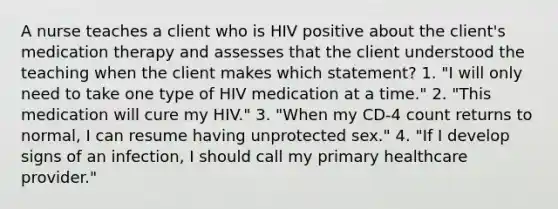 A nurse teaches a client who is HIV positive about the client's medication therapy and assesses that the client understood the teaching when the client makes which statement? 1. "I will only need to take one type of HIV medication at a time." 2. "This medication will cure my HIV." 3. "When my CD-4 count returns to normal, I can resume having unprotected sex." 4. "If I develop signs of an infection, I should call my primary healthcare provider."