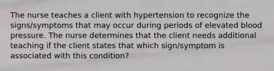 The nurse teaches a client with hypertension to recognize the signs/symptoms that may occur during periods of elevated blood pressure. The nurse determines that the client needs additional teaching if the client states that which sign/symptom is associated with this condition?