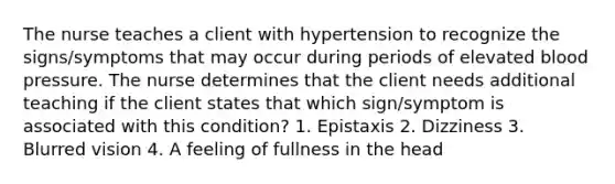 The nurse teaches a client with hypertension to recognize the signs/symptoms that may occur during periods of elevated blood pressure. The nurse determines that the client needs additional teaching if the client states that which sign/symptom is associated with this condition? 1. Epistaxis 2. Dizziness 3. Blurred vision 4. A feeling of fullness in the head