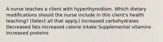 A nurse teaches a client with hyperthyroidism. Which dietary modifications should the nurse include in this client's health teaching? (Select all that apply.) Increased carbohydrates Decreased fats Increased calorie intake Supplemental vitamins Increased proteins