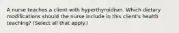 A nurse teaches a client with hyperthyroidism. Which dietary modifications should the nurse include in this client's health teaching? (Select all that apply.)