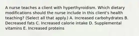 A nurse teaches a client with hyperthyroidism. Which dietary modifications should the nurse include in this client's health teaching? (Select all that apply.) A. Increased carbohydrates B. Decreased fats C. Increased calorie intake D. Supplemental vitamins E. Increased proteins