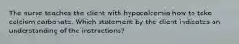 The nurse teaches the client with hypocalcemia how to take calcium carbonate. Which statement by the client indicates an understanding of the instructions?