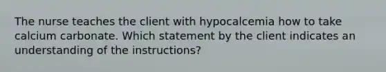 The nurse teaches the client with hypocalcemia how to take calcium carbonate. Which statement by the client indicates an understanding of the instructions?