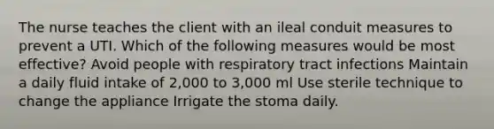 The nurse teaches the client with an ileal conduit measures to prevent a UTI. Which of the following measures would be most effective? Avoid people with respiratory tract infections Maintain a daily fluid intake of 2,000 to 3,000 ml Use sterile technique to change the appliance Irrigate the stoma daily.