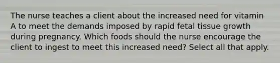 The nurse teaches a client about the increased need for vitamin A to meet the demands imposed by rapid fetal tissue growth during pregnancy. Which foods should the nurse encourage the client to ingest to meet this increased need? Select all that apply.