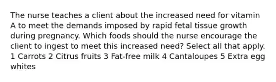 The nurse teaches a client about the increased need for vitamin A to meet the demands imposed by rapid fetal tissue growth during pregnancy. Which foods should the nurse encourage the client to ingest to meet this increased need? Select all that apply. 1 Carrots 2 Citrus fruits 3 Fat-free milk 4 Cantaloupes 5 Extra egg whites