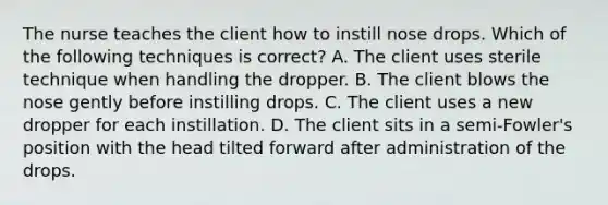 The nurse teaches the client how to instill nose drops. Which of the following techniques is correct? A. The client uses sterile technique when handling the dropper. B. The client blows the nose gently before instilling drops. C. The client uses a new dropper for each instillation. D. The client sits in a semi-Fowler's position with the head tilted forward after administration of the drops.