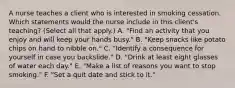 A nurse teaches a client who is interested in smoking cessation. Which statements would the nurse include in this client's teaching? (Select all that apply.) A. "Find an activity that you enjoy and will keep your hands busy." B. "Keep snacks like potato chips on hand to nibble on." C. "Identify a consequence for yourself in case you backslide." D. "Drink at least eight glasses of water each day." E. "Make a list of reasons you want to stop smoking." F. "Set a quit date and stick to it."