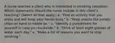 A nurse teaches a client who is interested in smoking cessation. Which statements should the nurse include in this client's teaching? (Select all that apply.) a. "Find an activity that you enjoy and will keep your hands busy." b. "Keep snacks like potato chips on hand to nibble on." c. "Identify a punishment for yourself in case you backslide." d. "Drink at least eight glasses of water each day." e. "Make a list of reasons you want to stop smoking."