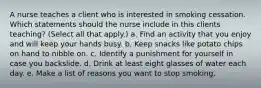 A nurse teaches a client who is interested in smoking cessation. Which statements should the nurse include in this clients teaching? (Select all that apply.) a. Find an activity that you enjoy and will keep your hands busy. b. Keep snacks like potato chips on hand to nibble on. c. Identify a punishment for yourself in case you backslide. d. Drink at least eight glasses of water each day. e. Make a list of reasons you want to stop smoking.