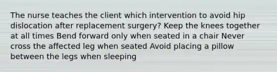 The nurse teaches the client which intervention to avoid hip dislocation after replacement surgery? Keep the knees together at all times Bend forward only when seated in a chair Never cross the affected leg when seated Avoid placing a pillow between the legs when sleeping