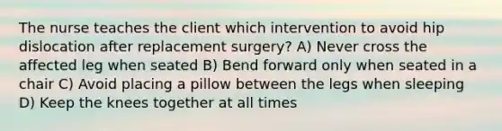 The nurse teaches the client which intervention to avoid hip dislocation after replacement surgery? A) Never cross the affected leg when seated B) Bend forward only when seated in a chair C) Avoid placing a pillow between the legs when sleeping D) Keep the knees together at all times