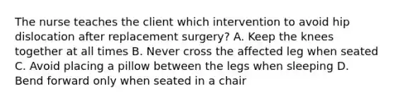 The nurse teaches the client which intervention to avoid hip dislocation after replacement surgery? A. Keep the knees together at all times B. Never cross the affected leg when seated C. Avoid placing a pillow between the legs when sleeping D. Bend forward only when seated in a chair