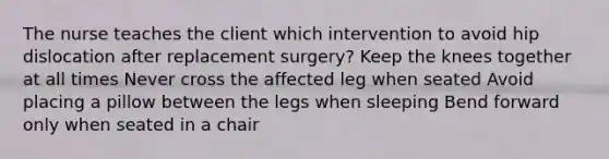 The nurse teaches the client which intervention to avoid hip dislocation after replacement surgery? Keep the knees together at all times Never cross the affected leg when seated Avoid placing a pillow between the legs when sleeping Bend forward only when seated in a chair