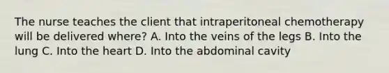 The nurse teaches the client that intraperitoneal chemotherapy will be delivered where? A. Into the veins of the legs B. Into the lung C. Into <a href='https://www.questionai.com/knowledge/kya8ocqc6o-the-heart' class='anchor-knowledge'>the heart</a> D. Into the abdominal cavity