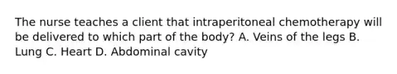 The nurse teaches a client that intraperitoneal chemotherapy will be delivered to which part of the body? A. Veins of the legs B. Lung C. Heart D. Abdominal cavity