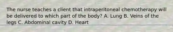 The nurse teaches a client that intraperitoneal chemotherapy will be delivered to which part of the body? A. Lung B. Veins of the legs C. Abdominal cavity D. Heart