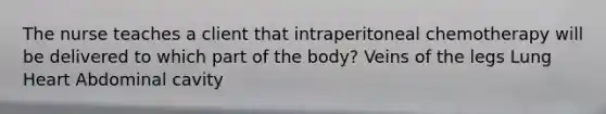 The nurse teaches a client that intraperitoneal chemotherapy will be delivered to which part of the body? Veins of the legs Lung Heart Abdominal cavity