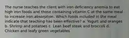 The nurse teaches the client with iron deficiency anemia to eat high iron foods and those containing vitamin C at the same meal to increase iron absorption. Which foods included in the meal indicate that teaching has been effective? a. Yogurt and oranges b. Shrimp and potatoes c. Lean beef steak and broccoli d. Chicken and leafy green vegetables