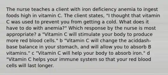 The nurse teaches a client with iron deficiency anemia to ingest foods high in vitamin C. The client​ states, "I thought that vitamin C was used to prevent you from getting a cold. What does it have to do with​ anemia?" Which response by the nurse is most​ appropriate? a ​"Vitamin C will stimulate your body to produce more red blood​ cells." ​b "Vitamin C will change the aciddash-base balance in your​ stomach, and will allow you to absorb B​ vitamins." c ​"Vitamin C will help your body to absorb​ iron." d ​"Vitamin C helps your immune system so that your red blood cells will last​ longer.