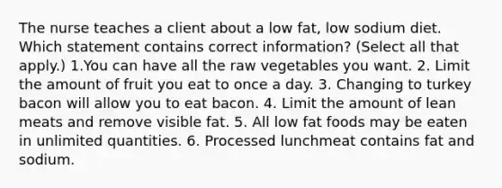 The nurse teaches a client about a low fat, low sodium diet. Which statement contains correct information? (Select all that apply.) 1.You can have all the raw vegetables you want. 2. Limit the amount of fruit you eat to once a day. 3. Changing to turkey bacon will allow you to eat bacon. 4. Limit the amount of lean meats and remove visible fat. 5. All low fat foods may be eaten in unlimited quantities. 6. Processed lunchmeat contains fat and sodium.