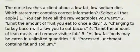 The nurse teaches a client about a low fat, low sodium diet. Which statement contains correct information? (Select all that apply.) 1. "You can have all the raw vegetables you want." 2. "Limit the amount of fruit you eat to once a day." 3. "Changing to turkey bacon will allow you to eat bacon." 4. "Limit the amount of lean meats and remove visible fat." 5. "All low fat foods may be eaten in unlimited quantities." 6. "Processed lunchmeat contains fat and sodium."