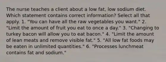 The nurse teaches a client about a low fat, low sodium diet. Which statement contains correct information? Select all that apply. 1. "You can have all the raw vegetables you want." 2. "Limit the amount of fruit you eat to once a day." 3. "Changing to turkey bacon will allow you to eat bacon." 4. "Limit the amount of lean meats and remove visible fat." 5. "All low fat foods may be eaten in unlimited quantities." 6. "Processes lunchmeat contains fat and sodium."