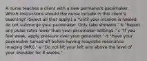 A nurse teaches a client with a new permanent pacemaker. Which instructions should the nurse include in this client's teaching? (Select all that apply.) a "Until your incision is healed, do not submerge your pacemaker. Only take showers." b "Report any pulse rates lower than your pacemaker settings." c "If you feel weak, apply pressure over your generator." d "Have your pacemaker turned off before having magnetic resonance imaging (MRI)." e "Do not lift your left arm above the level of your shoulder for 8 weeks."