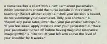 A nurse teaches a client with a new permanent pacemaker. Which instructions should the nurse include in this client's teaching? (Select all that apply.) a. "Until your incision is healed, do not submerge your pacemaker. Only take showers." b. "Report any pulse rates lower than your pacemaker settings." c. "If you feel weak, apply pressure over your generator." d. "Have your pacemaker turned off before having magnetic resonance imaging(MRI)." e. "Do not lift your left arm above the level of your shoulder for 8 weeks."