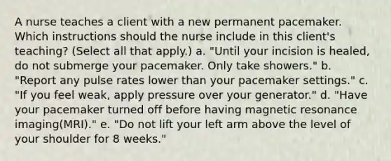 A nurse teaches a client with a new permanent pacemaker. Which instructions should the nurse include in this client's teaching? (Select all that apply.) a. "Until your incision is healed, do not submerge your pacemaker. Only take showers." b. "Report any pulse rates lower than your pacemaker settings." c. "If you feel weak, apply pressure over your generator." d. "Have your pacemaker turned off before having magnetic resonance imaging(MRI)." e. "Do not lift your left arm above the level of your shoulder for 8 weeks."