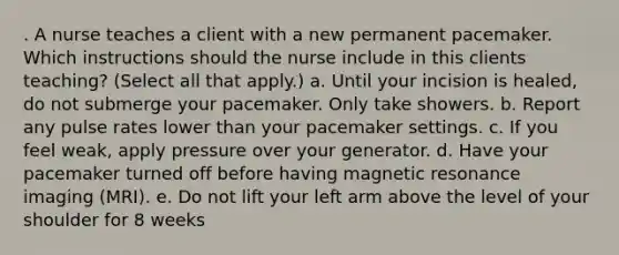 . A nurse teaches a client with a new permanent pacemaker. Which instructions should the nurse include in this clients teaching? (Select all that apply.) a. Until your incision is healed, do not submerge your pacemaker. Only take showers. b. Report any pulse rates lower than your pacemaker settings. c. If you feel weak, apply pressure over your generator. d. Have your pacemaker turned off before having magnetic resonance imaging (MRI). e. Do not lift your left arm above the level of your shoulder for 8 weeks