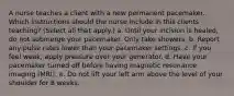 A nurse teaches a client with a new permanent pacemaker. Which instructions should the nurse include in this clients teaching? (Select all that apply.) a. Until your incision is healed, do not submerge your pacemaker. Only take showers. b. Report any pulse rates lower than your pacemaker settings. c. If you feel weak, apply pressure over your generator. d. Have your pacemaker turned off before having magnetic resonance imaging (MRI). e. Do not lift your left arm above the level of your shoulder for 8 weeks.