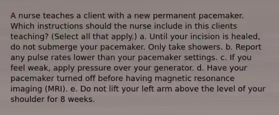 A nurse teaches a client with a new permanent pacemaker. Which instructions should the nurse include in this clients teaching? (Select all that apply.) a. Until your incision is healed, do not submerge your pacemaker. Only take showers. b. Report any pulse rates lower than your pacemaker settings. c. If you feel weak, apply pressure over your generator. d. Have your pacemaker turned off before having magnetic resonance imaging (MRI). e. Do not lift your left arm above the level of your shoulder for 8 weeks.