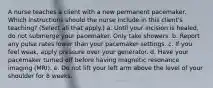 A nurse teaches a client with a new permanent pacemaker. Which instructions should the nurse include in this client's teaching? (Select all that apply.) a. Until your incision is healed, do not submerge your pacemaker. Only take showers. b. Report any pulse rates lower than your pacemaker settings. c. If you feel weak, apply pressure over your generator. d. Have your pacemaker turned off before having magnetic resonance imaging (MRI). e. Do not lift your left arm above the level of your shoulder for 8 weeks.