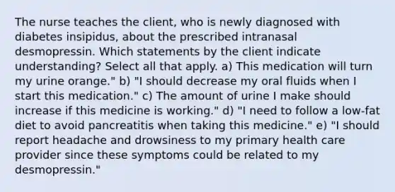 The nurse teaches the client, who is newly diagnosed with diabetes insipidus, about the prescribed intranasal desmopressin. Which statements by the client indicate understanding? Select all that apply. a) This medication will turn my urine orange." b) "I should decrease my oral fluids when I start this medication." c) The amount of urine I make should increase if this medicine is working." d) "I need to follow a low-fat diet to avoid pancreatitis when taking this medicine." e) "I should report headache and drowsiness to my primary health care provider since these symptoms could be related to my desmopressin."